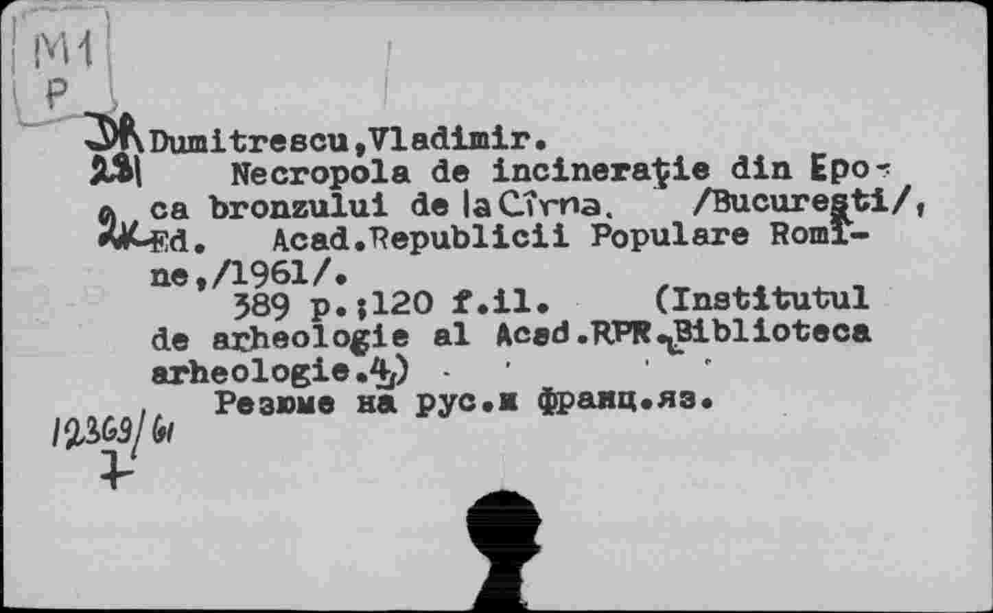 ﻿Dumitrescu»Vladimir.
Necropola de incinera^ie din Epo? ca bronzului de laCîrna. /Bucuresti/, Ed. Acad.Republicii Populäre Romine, /1961/»
589 p.jl20 f.il. (Institutul de arheologie al Aced.RPR^Biblioteca arheologie.4p -
Резюме на pyс.и франц.яз.